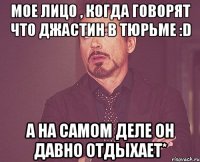 Мое лицо , когда говорят что Джастин в тюрьме :D А на самом деле он давно отдыхает*