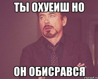 ты охуеиш но он обисрався