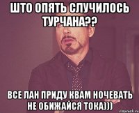 Што опять случилось Турчана?? Все лан приду квам ночевать не обижайся тока)))