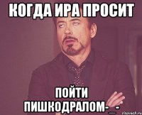 когда Ира просит пойти пишкодралом-_-