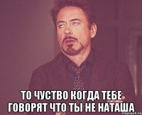  то чуство когда тебе говорят что ты не НАТАША