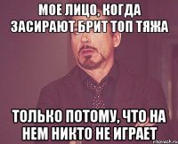 Мое лицо, когда засирают брит топ тяжа только потому, что на нем никто не играет