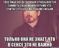 твоё лицо когда девушка отказывается снимать свою майку потому что считает что у неё маленькие сиськи только она не знает что в сексе это не важно