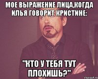 Мое выражение лица,когда илья говорит Кристине: "Кто у тебя тут плохишь?"