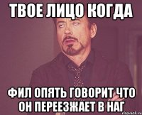 Твое лицо когда Фил опять говорит что он переезжает в наг