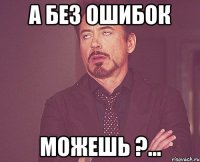 А БЕЗ ОШИБОК МОЖЕШЬ ?...