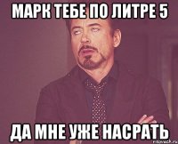 Марк тебе по литре 5 Да мне уже насрать