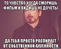 То чувство когда сморишь фильм и видишь не дочёты да тебя просто распирает от собственной ахуенности