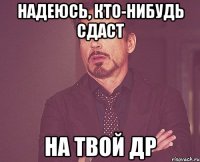 Надеюсь, кто-нибудь сдаст На твой ДР