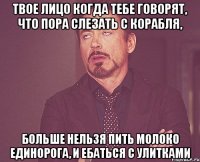 Твое лицо когда тебе говорят, что пора слезать с корабля, больше нельзя пить молоко единорога, и ебаться с улитками