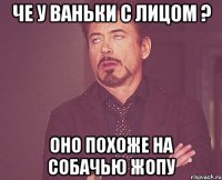че у ваньки с лицом ? оно похоже на собачью жопу