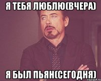 Я тебя люблю(вчера) Я был пьян(сегодня)