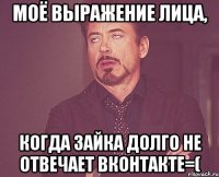 моё выражение лица, когда зайка долго не отвечает вконтакте=(