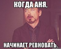Когда Аня, начинает ревновать.