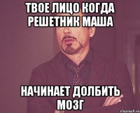 твое лицо когда Решетник Маша Начинает долбить мозг