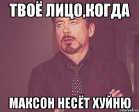 Твоё лицо,когда Максон несёт хуйню