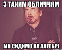 З ТАКИМ ОБЛИЧЧЯМ МИ СИДИМО НА АЛГЕБРІ