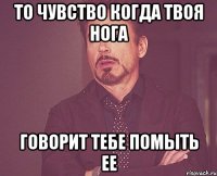 то чувство когда твоя нога говорит тебе помыть ее