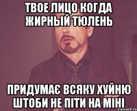 Твое лицо когда жирный тюлень придумає всяку хуйню штоби не піти на міні