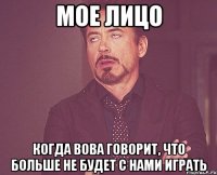 мое лицо когда вова говорит, что больше не будет с нами играть