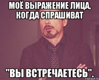 Моё выражение лица, когда спрашиват "Вы встречаетесь".