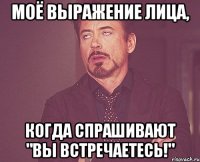 Моё выражение лица, Когда спрашивают "Вы встречаетесь!"