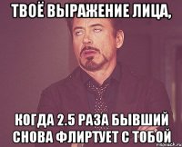 твоё выражение лица, когда 2.5 раза бывший снова флиртует с тобой