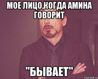 мое лицо,когда амина говорит "Бывает"