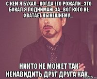 с кем я бухал...когда его рожали...это бокал я поднимаю за...вот кого не хватает нынешнему... никто не может так ненавидить друг друга как...