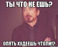 ты что не ешь? ОПЯТЬ ХУДЕЕШЬ ЧТОЛИ!?