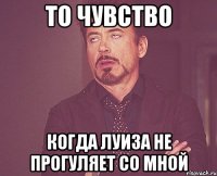 То чувство Когда Луиза не прогуляет со мной