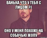 ванька что у тебя с лицом ?) оно у меня похоже на собачью жопу