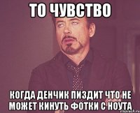 То чувство Когда Денчик пиздит что не может кинуть фотки с ноута
