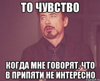 То чувство Когда мне говорят, что в припяти не интересно