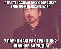 а как ты сделал такую бородку? тримером пользуешься? у парикмахера стрижешь? класная бородка!