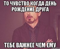 то чувство когда день рождение друга тебе важнее чем ему