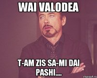 wai valodea t-am zis sa-mi dai pashi....