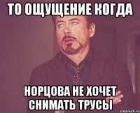 то ощущение когда Норцова не хочет снимать трусы
