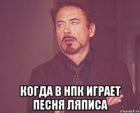  когда в НПК играет песня Ляписа