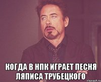  Когда в НПК играет песня Ляписа Трубецкого