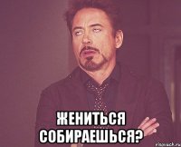  жениться собираешься?