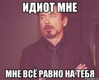 Идиот мне мне всё равно на тебя
