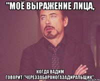 "Моё выражение лица, Когда Вадим говорит:"череззабороногазадиральщик".