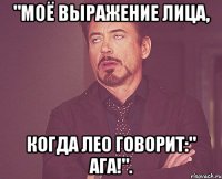 "Моё выражение лица, Когда Лео говорит:" Ага!".