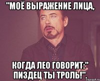 "Моё выражение лица, Когда Лео говорит:" Пиздец ты троль!".