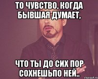 то чувство, когда бывшая думает, что ты До сих пор сохнешьпо ней..