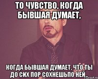 то чувство, когда бывшая думает, когда бывшая думает, что ты До сих пор сохнешьпо ней..