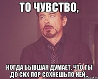 то чувство, когда бывшая думает, что ты До сих пор сохнешьпо ней..