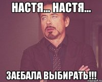 Настя... Настя... ЗАЕБАЛА ВЫБИРАТЬ!!!