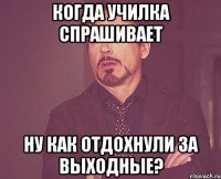 когда училка спрашивает Ну как отдохнули за выходные?